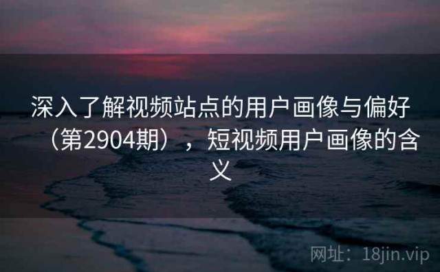 深入了解视频站点的用户画像与偏好（第2904期），短视频用户画像的含义