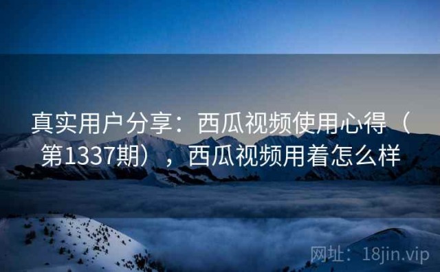 真实用户分享：西瓜视频使用心得（第1337期），西瓜视频用着怎么样