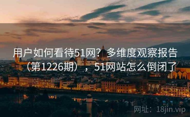 用户如何看待51网？多维度观察报告（第1226期），51网站怎么倒闭了