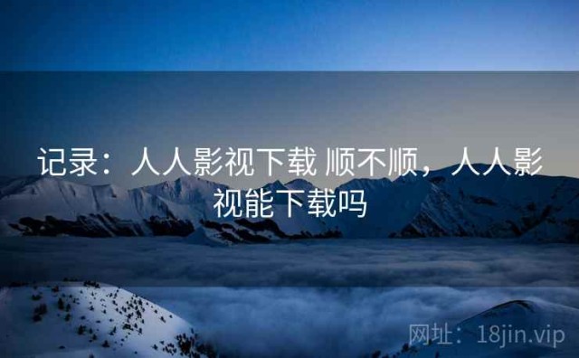 记录：人人影视下载 顺不顺，人人影视能下载吗