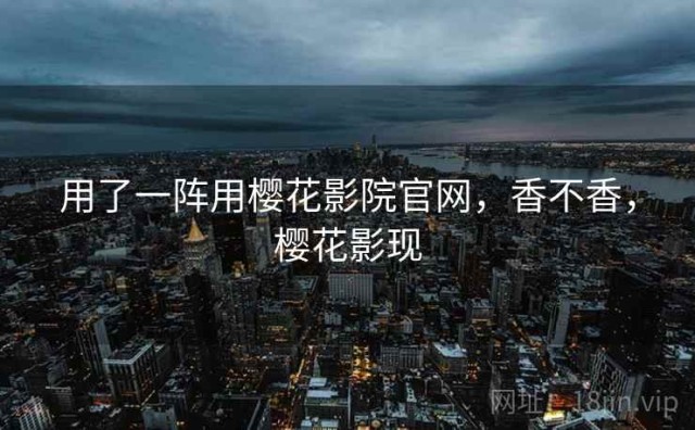 用了一阵用樱花影院官网，香不香，樱花影现