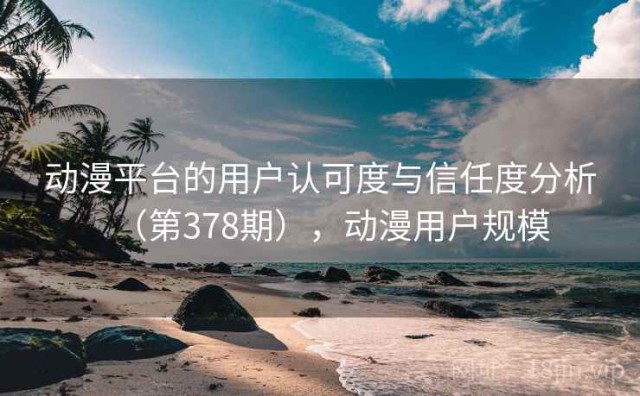 动漫平台的用户认可度与信任度分析（第378期），动漫用户规模