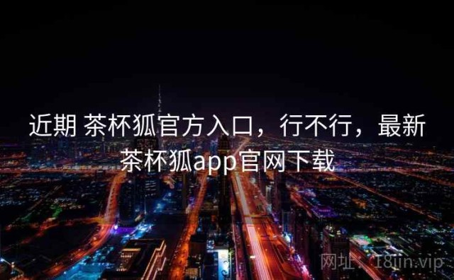 近期 茶杯狐官方入口，行不行，最新茶杯狐app官网下载