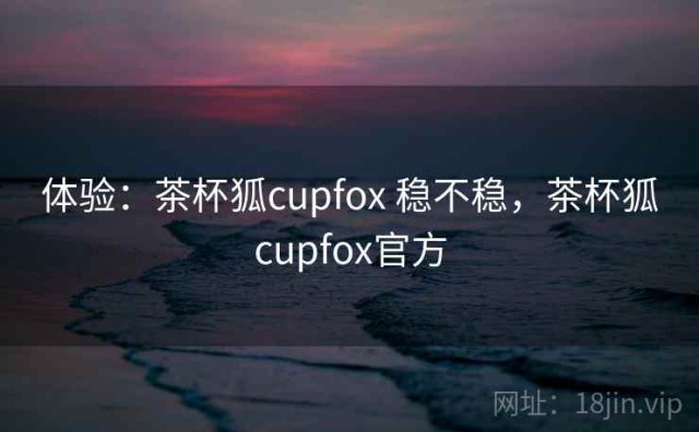 体验：茶杯狐cupfox 稳不稳，茶杯狐cupfox官方