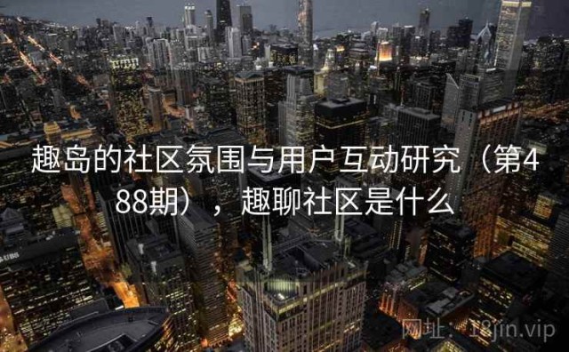 趣岛的社区氛围与用户互动研究（第488期），趣聊社区是什么