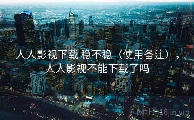 人人影视下载 稳不稳（使用备注），人人影视不能下载了吗