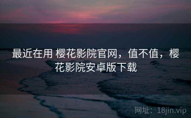 最近在用 樱花影院官网，值不值，樱花影院安卓版下载