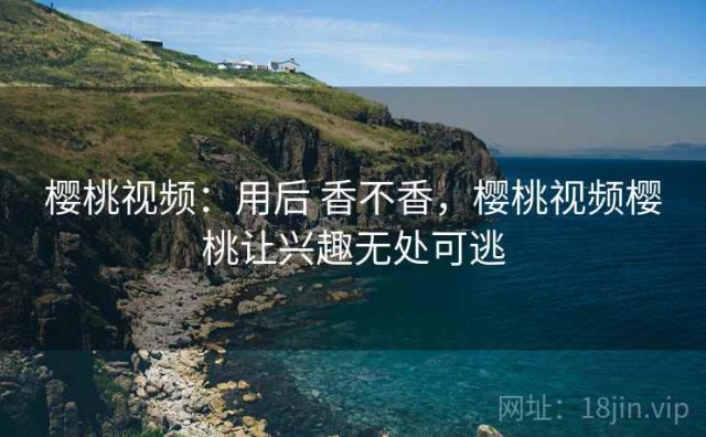 樱桃视频：用后 香不香，樱桃视频樱桃让兴趣无处可逃
