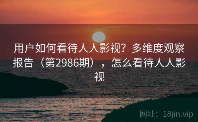 用户如何看待人人影视？多维度观察报告（第2986期），怎么看待人人影视