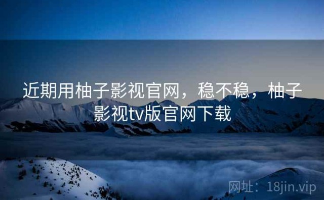 近期用柚子影视官网，稳不稳，柚子影视tv版官网下载