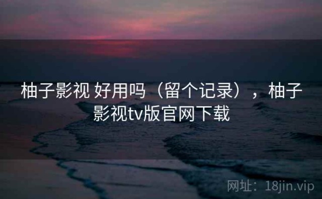 柚子影视 好用吗（留个记录），柚子影视tv版官网下载
