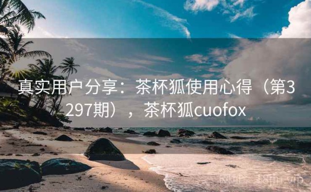 真实用户分享：茶杯狐使用心得（第3297期），茶杯狐cuofox