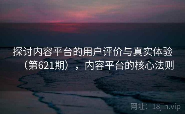 探讨内容平台的用户评价与真实体验（第621期），内容平台的核心法则