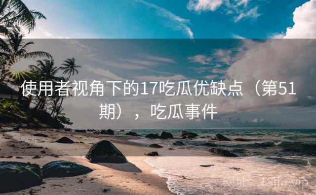使用者视角下的17吃瓜优缺点（第51期），吃瓜事件