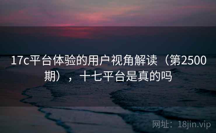 17c平台体验的用户视角解读（第2500期），十七平台是真的吗