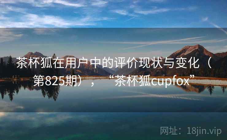 茶杯狐在用户中的评价现状与变化（第825期），“茶杯狐cupfox”