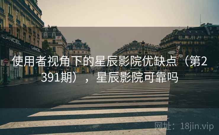 使用者视角下的星辰影院优缺点（第2391期），星辰影院可靠吗