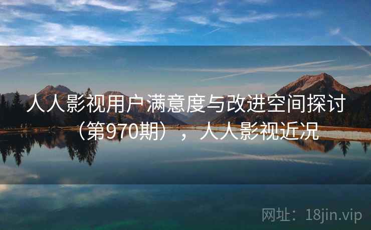 人人影视用户满意度与改进空间探讨（第970期），人人影视近况