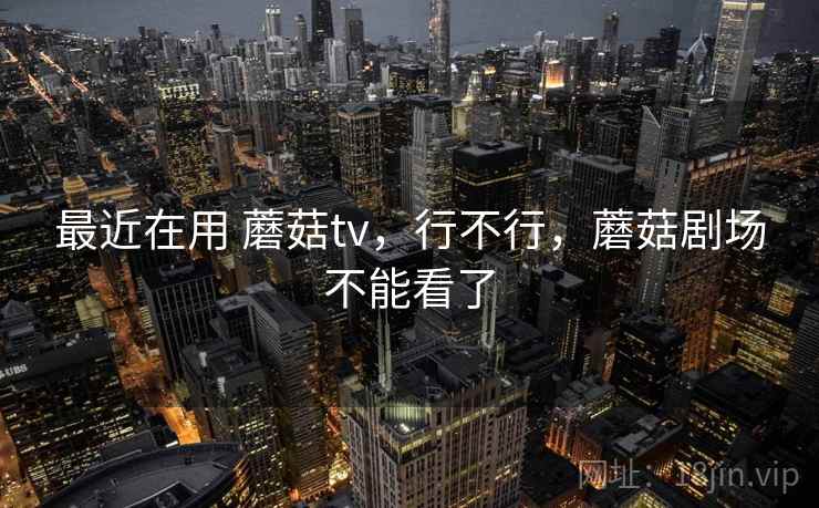 最近在用 蘑菇tv，行不行，蘑菇剧场不能看了