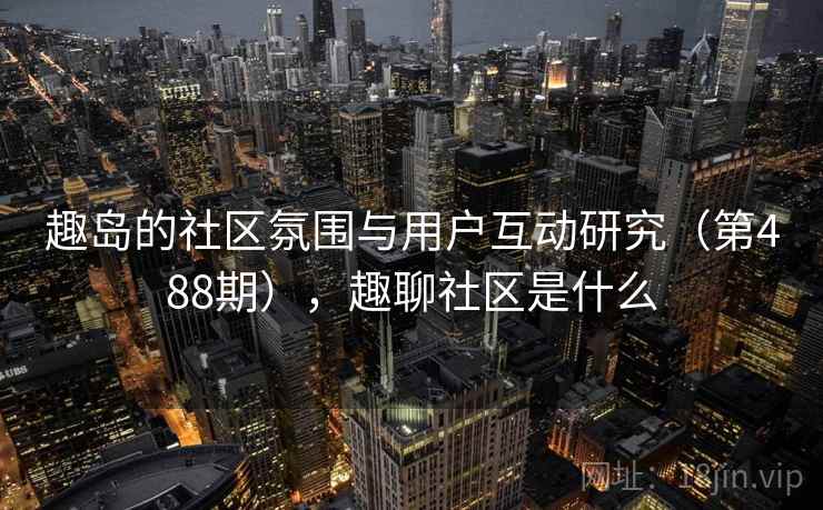 趣岛的社区氛围与用户互动研究（第488期），趣聊社区是什么