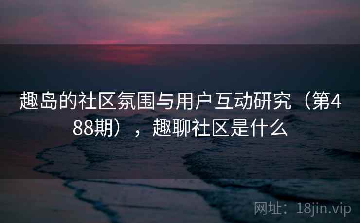 趣岛的社区氛围与用户互动研究（第488期），趣聊社区是什么