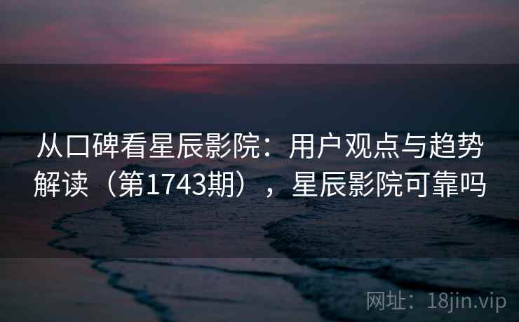 从口碑看星辰影院：用户观点与趋势解读（第1743期），星辰影院可靠吗