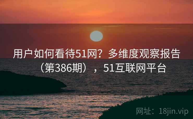 用户如何看待51网?多维度观察报告(第386期),51互联网平台 用户如何看待51网?多维度观察报告(第386期),51互联网平台