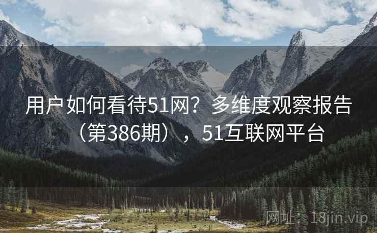 用户如何看待51网?多维度观察报告(第386期),51互联网平台 用户如何看待51网?多维度观察报告(第386期),51互联网平台
