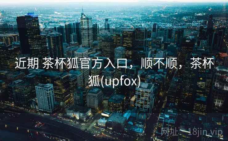近期 茶杯狐官方入口，顺不顺，茶杯狐(upfox)