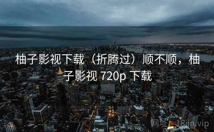 柚子影视下载（折腾过）顺不顺，柚子影视 720p 下载