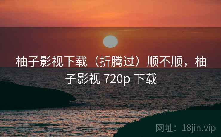 柚子影视下载(折腾过)顺不顺,柚子影视 720p 下载 柚子影视下载(折腾过)顺不顺,柚子影视 720p 下载