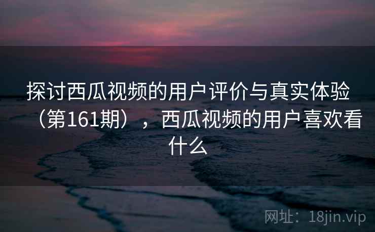 探讨西瓜视频的用户评价与真实体验（第161期），西瓜视频的用户喜欢看什么
