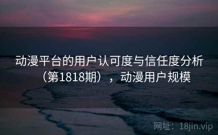 动漫平台的用户认可度与信任度分析（第1818期），动漫用户规模