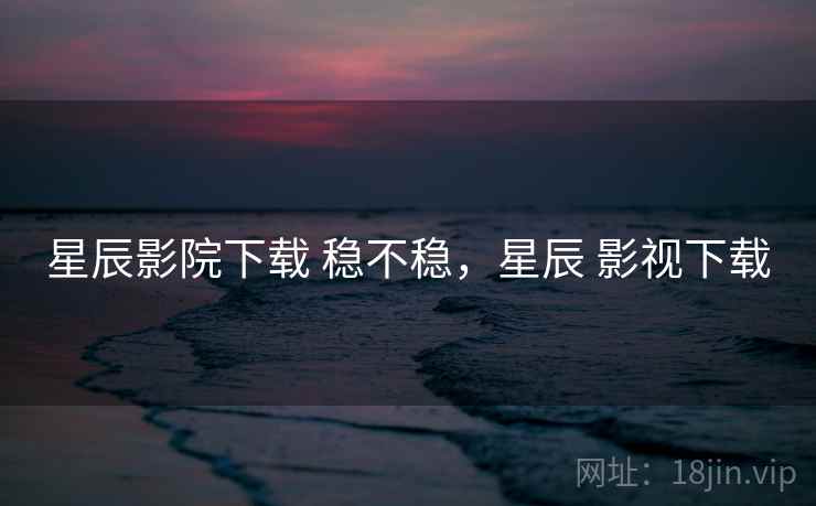 星辰影院下载 稳不稳，星辰 影视下载