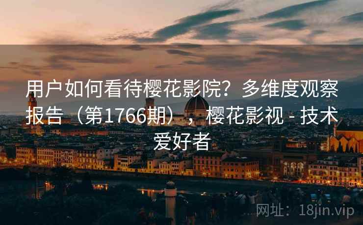 用户如何看待樱花影院？多维度观察报告（第1766期），樱花影视 - 技术爱好者