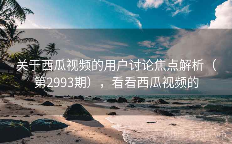关于西瓜视频的用户讨论焦点解析（第2993期），看看西瓜视频的