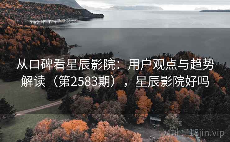 从口碑看星辰影院：用户观点与趋势解读（第2583期），星辰影院好吗