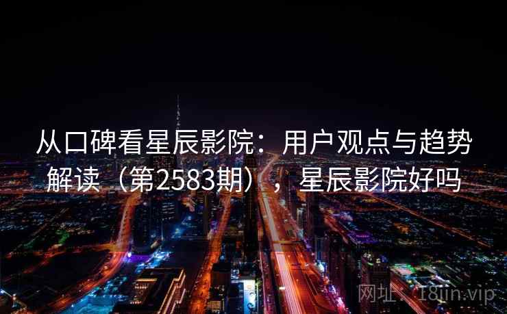 从口碑看星辰影院：用户观点与趋势解读（第2583期），星辰影院好吗