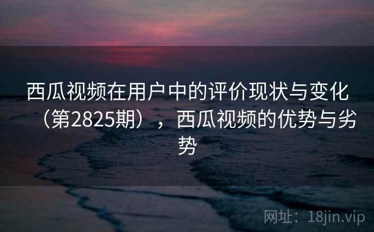 西瓜视频在用户中的评价现状与变化（第2825期），西瓜视频的优势与劣势