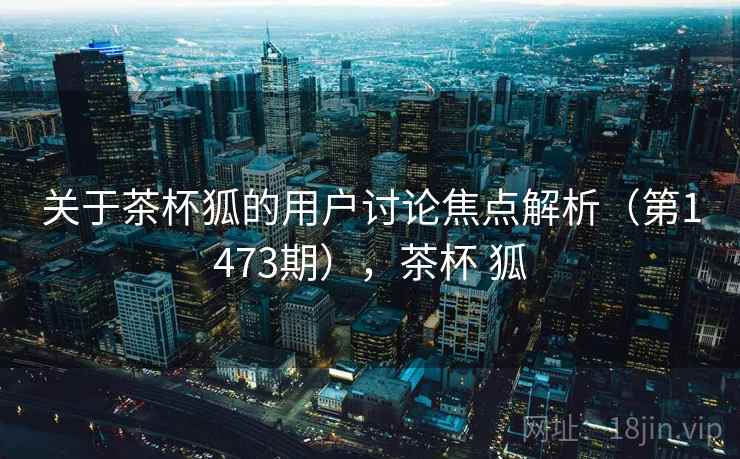 关于茶杯狐的用户讨论焦点解析（第1473期），茶杯 狐