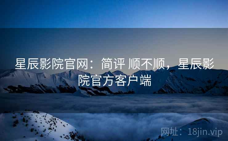 星辰影院官网：简评 顺不顺，星辰影院官方客户端
