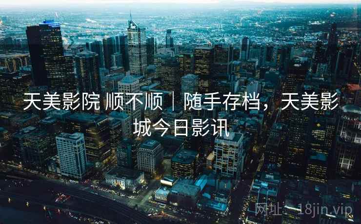 天美影院 顺不顺|随手存档,天美影城今日影讯 天美影院 顺不顺|随手存档,天美影城今日影讯