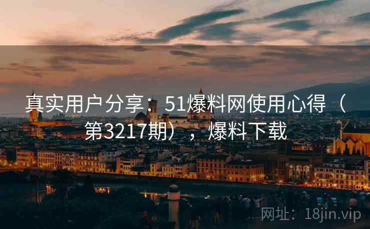 真实用户分享：51爆料网使用心得（第3217期），爆料下载