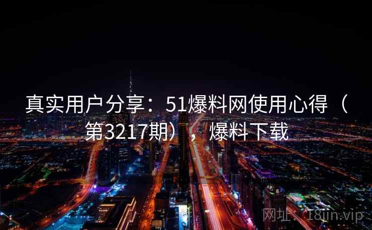 真实用户分享：51爆料网使用心得（第3217期），爆料下载
