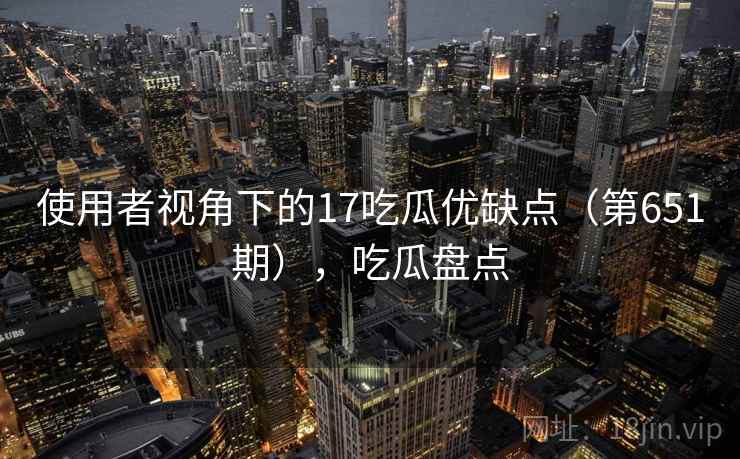 使用者视角下的17吃瓜优缺点(第651期),吃瓜盘点 使用者视角下的17吃瓜优缺点(第651期),吃瓜盘点