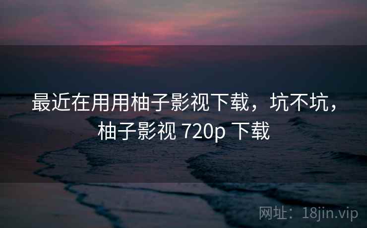最近在用用柚子影视下载，坑不坑，柚子影视 720p 下载