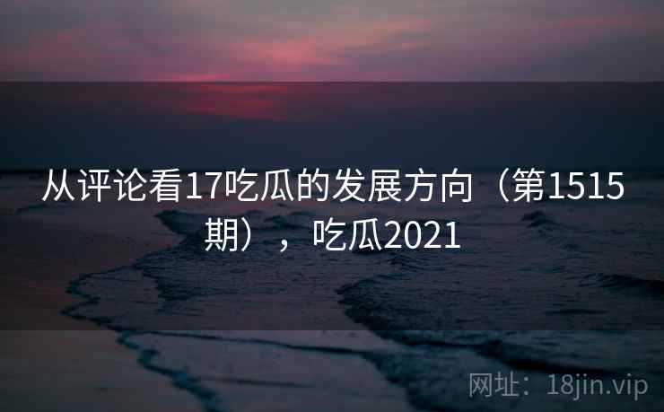 从评论看17吃瓜的发展方向（第1515期），吃瓜2021