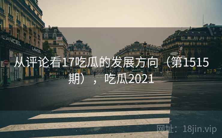从评论看17吃瓜的发展方向（第1515期），吃瓜2021