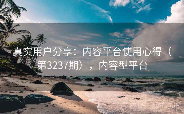 真实用户分享：内容平台使用心得（第3237期），内容型平台
