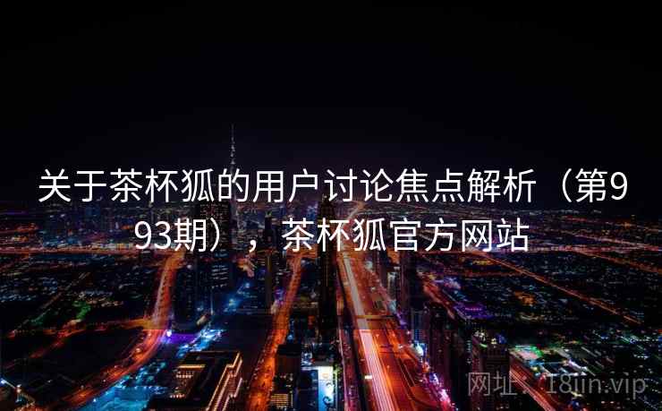 关于茶杯狐的用户讨论焦点解析（第993期），茶杯狐官方网站